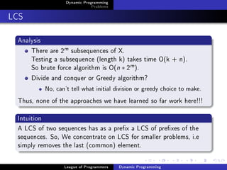 Dynamic Programming
                              Problems

LCS

 Analysis
     There are 2m subsequences of X.
     Testing a subsequence (length k) takes time O(k + n).
     So brute force algorithm is O(n ∗ 2m ).
     Divide and conquer or Greedy algorithm?
          No, can't tell what initial division or greedy choice to make.


 Thus, none of the approaches we have learned so far work here!!!

 Intuition
 A LCS of two sequences has as a prex a LCS of prexes of the
 sequences. So, We concentrate on LCS for smaller problems, i.e
 simply removes the last (common) element.

                 League of Programmers   Dynamic Programming
 