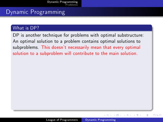 Dynamic Programming
                              Problems

Dynamic Programming
  What is DP?
  DP is another technique for problems with optimal substructure:
  An optimal solution to a problem contains optimal solutions to
  subproblems. This doesn't necessarily mean that every optimal
  solution to a subproblem will contribute to the main solution.




                  League of Programmers   Dynamic Programming
 