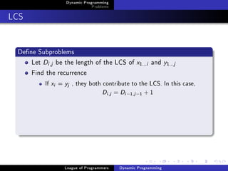 Dynamic Programming
                                    Problems

LCS


 Dene Subproblems
     Let Di ,j be the length of the LCS of x             1...i   and y1  ...j
     Find the recurrence
          If   xi   =   yj   , they both contribute to the LCS. In this case,

                                         Di ,j = Di −1,j −1 + 1




                        League of Programmers   Dynamic Programming
 