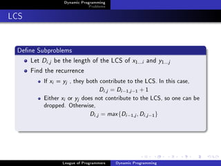 Dynamic Programming
                                     Problems

LCS


 Dene Subproblems
     Let Di ,j be the length of the LCS of x                    1...i   and y 1 ...j
     Find the recurrence
          If   xi   =   yj   , they both contribute to the LCS. In this case,

                                              Di ,j = Di −1,j −1 + 1
          Either        xi   or   yj   does not contribute to the LCS, so one can be

          dropped. Otherwise,

                                          Di ,j = max {Di −1,j , Di ,j −1 }




                        League of Programmers         Dynamic Programming
 