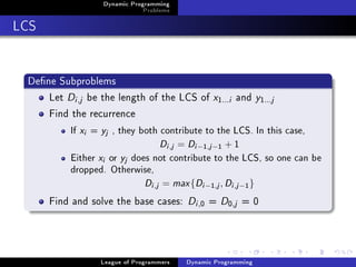 Dynamic Programming
                                      Problems

LCS


 Dene Subproblems
     Let Di ,j be the length of the LCS of x                  1...i   and y1  ...j
     Find the recurrence
           If   xi   =   yj   , they both contribute to the LCS. In this case,

                                              Di ,j = Di −1,j −1 + 1
           Either        xi   or   yj   does not contribute to the LCS, so one can be

           dropped. Otherwise,

                           Di ,j = max {Di −1,j , Di ,j −1 }
      Find and solve the base cases: Di , = D ,j = 0     0        0




                         League of Programmers       Dynamic Programming
 