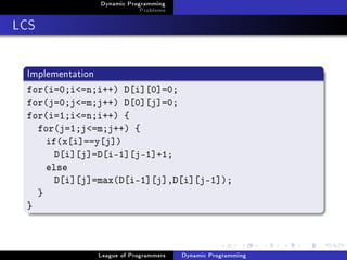 Dynamic Programming
                              Problems

LCS

 Implementation
 for(i=0;i=n;i++) D[i][0]=0;
 for(j=0;j=m;j++) D[0][j]=0;
 for(i=1;i=n;i++) {
   for(j=1;j=m;j++) {
     if(x[i]==y[j])
       D[i][j]=D[i-1][j-1]+1;
     else
       D[i][j]=max(D[i-1][j],D[i][j-1]);
   }
 }



                  League of Programmers   Dynamic Programming
 