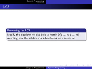 Dynamic Programming
                               Problems

LCS




 Recovering the LCS
 Modify the algorithm to also build a matrix D[1 . . . n; 1 . . . m],
 recording how the solutions to subproblems were arrived at.




                  League of Programmers   Dynamic Programming
 