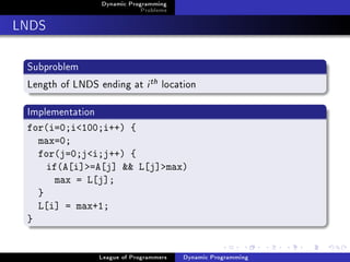 Dynamic Programming
                              Problems

LNDS

 Subproblem
 Length of LNDS ending at i th location

 Implementation
 for(i=0;i100;i++) {
   max=0;
   for(j=0;ji;j++) {
     if(A[i]=A[j]  L[j]max)
       max = L[j];
   }
   L[i] = max+1;
 }


                  League of Programmers   Dynamic Programming
 
