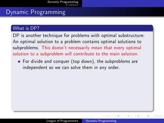 Dynamic Programming
                              Problems

Dynamic Programming
  What is DP?
  DP is another technique for problems with optimal substructure:
  An optimal solution to a problem contains optimal solutions to
  subproblems. This doesn't necessarily mean that every optimal
  solution to a subproblem will contribute to the main solution.
       For divide and conquer (top down), the subproblems are
       independent so we can solve them in any order.




                  League of Programmers   Dynamic Programming
 