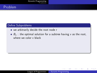 Dynamic Programming
                              Problems

Problem


  Dene Subproblems
      we arbitrarily decide the root node r
      Bv : the optimal solution for a subtree having v as the root,
      where we color v black




                  League of Programmers   Dynamic Programming
 