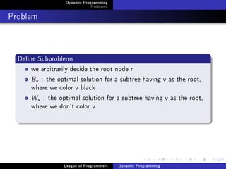 Dynamic Programming
                              Problems

Problem


  Dene Subproblems
      we arbitrarily decide the root node r
      Bv : the optimal solution for a subtree having v as the root,
      where we color v black
      Wv : the optimal solution for a subtree having v as the root,
      where we don't color v




                  League of Programmers   Dynamic Programming
 