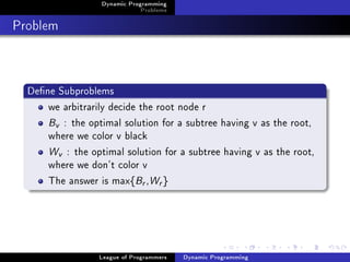Dynamic Programming
                              Problems

Problem


  Dene Subproblems
      we arbitrarily decide the root node r
      Bv : the optimal solution for a subtree having v as the root,
      where we color v black
      Wv : the optimal solution for a subtree having v as the root,
      where we don't color v
      The answer is max{Br ,Wr }




                  League of Programmers   Dynamic Programming
 
