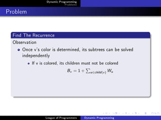 Dynamic Programming
                               Problems

Problem

  Find The Recurrence
  Observation
       Once v's color is determined, its subtrees can be solved
       independently
           If v is colored, its children must not be colored


                                Bv   =1+     u ∈child (v )   Wu




                  League of Programmers   Dynamic Programming
 