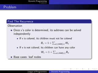 Dynamic Programming
                               Problems

Problem

  Find The Recurrence
  Observation
       Once v's color is determined, its subtrees can be solved
       independently
           If v is colored, its children must not be colored


                                Bv   =1+     u ∈child (v )   Wu
           If v is not colored, its children can have any color


                            Wv       =1+      u ∈child (v )   Bu
      Base cases: leaf nodes



                  League of Programmers   Dynamic Programming
 