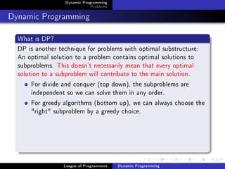 Dynamic Programming
                              Problems

Dynamic Programming
  What is DP?
  DP is another technique for problems with optimal substructure:
  An optimal solution to a problem contains optimal solutions to
  subproblems. This doesn't necessarily mean that every optimal
  solution to a subproblem will contribute to the main solution.
       For divide and conquer (top down), the subproblems are
       independent so we can solve them in any order.
       For greedy algorithms (bottom up), we can always choose the
       "right" subproblem by a greedy choice.




                 League of Programmers   Dynamic Programming
 