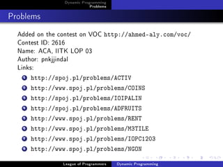 Dynamic Programming
                            Problems

Problems
  Added on the contest on VOC http://ahmed-aly.com/voc/
  Contest ID: 2616
  Name: ACA, IITK LOP 03
  Author: pnkjjindal
  Links:
   1   http://spoj.pl/problems/ACTIV
   2   http://www.spoj.pl/problems/COINS
   3   http://spoj.pl/problems/IOIPALIN
   4   http://spoj.pl/problems/ADFRUITS
   5   http://www.spoj.pl/problems/RENT
   6   http://www.spoj.pl/problems/M3TILE
   7   http://www.spoj.pl/problems/IOPC1203
   8   http://www.spoj.pl/problems/NGON

                League of Programmers   Dynamic Programming
 
