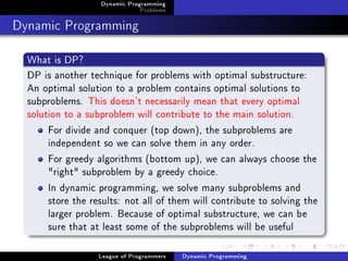 Dynamic Programming
                               Problems

Dynamic Programming
  What is DP?
  DP is another technique for problems with optimal substructure:
  An optimal solution to a problem contains optimal solutions to
  subproblems. This doesn't necessarily mean that every optimal
  solution to a subproblem will contribute to the main solution.
       For divide and conquer (top down), the subproblems are
       independent so we can solve them in any order.
       For greedy algorithms (bottom up), we can always choose the
       "right" subproblem by a greedy choice.
       In dynamic programming, we solve many subproblems and
       store the results: not all of them will contribute to solving the
       larger problem. Because of optimal substructure, we can be
       sure that at least some of the subproblems will be useful

                   League of Programmers   Dynamic Programming
 