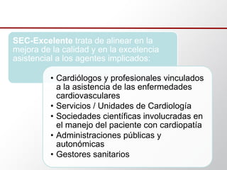 SEC-Excelente trata de alinear en la
mejora de la calidad y en la excelencia
asistencial a los agentes implicados:
• Cardiólogos y profesionales vinculados
a la asistencia de las enfermedades
cardiovasculares
• Servicios / Unidades de Cardiología
• Sociedades científicas involucradas en
el manejo del paciente con cardiopatía
• Administraciones públicas y
autonómicas
• Gestores sanitarios
 