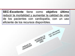SEC-Excelente tiene como objetivo último
reducir la mortalidad y aumentar la calidad de vida
de los pacientes con cardiopatía, con un uso
eficiente de los recursos disponibles.
 