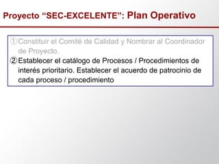 ①Constituir el Comité de Calidad y Nombrar al Coordinador
de Proyecto.
②Establecer el catálogo de Procesos / Procedimientos de
interés prioritario. Establecer el acuerdo de patrocinio de
cada proceso / procedimiento
Proyecto “SEC-EXCELENTE”: Plan Operativo
 
