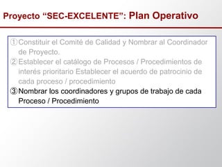 ①Constituir el Comité de Calidad y Nombrar al Coordinador
de Proyecto.
②Establecer el catálogo de Procesos / Procedimientos de
interés prioritario Establecer el acuerdo de patrocinio de
cada proceso / procedimiento
③Nombrar los coordinadores y grupos de trabajo de cada
Proceso / Procedimiento
Proyecto “SEC-EXCELENTE”: Plan Operativo
 