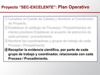 ①Constituir el Comité de Calidad y Nombrar al Coordinador
de Proyecto.
②Establecer el catálogo de Procesos / Procedimientos de
interés prioritario Establecer el acuerdo de patrocinio de
cada proceso / procedimiento
③Nombrar los coordinadores y grupos de trabajo de cada
Proceso / Procedimiento
④Recopilar la evidencia científica, por parte de cada
grupo de trabajo y coordinador, relacionada con cada
Proceso / Procedimiento.
Proyecto “SEC-EXCELENTE”: Plan Operativo
 