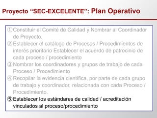 ①Constituir el Comité de Calidad y Nombrar al Coordinador
de Proyecto.
②Establecer el catálogo de Procesos / Procedimientos de
interés prioritario Establecer el acuerdo de patrocinio de
cada proceso / procedimiento
③Nombrar los coordinadores y grupos de trabajo de cada
Proceso / Procedimiento
④Recopilar la evidencia científica, por parte de cada grupo
de trabajo y coordinador, relacionada con cada Proceso /
Procedimiento.
⑤Establecer los estándares de calidad / acreditación
vinculados al proceso/procedimiento
Proyecto “SEC-EXCELENTE”: Plan Operativo
 