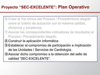⑥Crear la Vía clínica del Proceso / Procedimiento elegido
sobre el criterio de actuación con la máxima calidad,
eficiencia y excelencia.
⑦Asociar los correspondientes indicadores de resultados al
Proceso / Procedimiento elegido.
⑧Construir la aplicación informática
⑨Establecer el compromiso de participación e implicación
de las Unidades / Servicios de Cardiología.
⑩Asociar dicho compromiso a la obtención del sello de
calidad “SEC-EXCELENTE”.
Proyecto “SEC-EXCELENTE”: Plan Operativo
 
