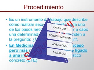 • Es un instrumento de trabajo que describe
como realizar secuencialmente cada uno
de los pasos necesarios para llevar a cabo
una determinada actividad. Responden a
la pregunta: ¿Cómo se ha de hacer?.
• En Medicina y en la práctica: Proceso
pero más concreto normalmente ligado
a una intervención o a un diagnóstico
concreto (ETE)
Procedimiento
 
