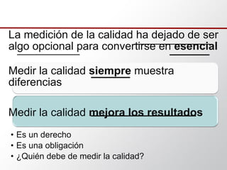 La medición de la calidad ha dejado de ser
algo opcional para convertirse en esencial
Medir la calidad siempre muestra
diferencias
Medir la calidad mejora los resultados
• Es un derecho
• Es una obligación
• ¿Quién debe de medir la calidad?
 