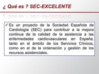 ¿ Qué es ? SEC-EXCELENTE
 Es un proyecto de la Sociedad Española de
Cardiología (SEC) para contribuir a la mejora
continua de la calidad de la asistencia a las
enfermedades cardiovasculares en España,
tanto en el ámbito de los Servicios Clínicos,
como en el de la ordenación y gestión de los
recursos asistenciales.
 