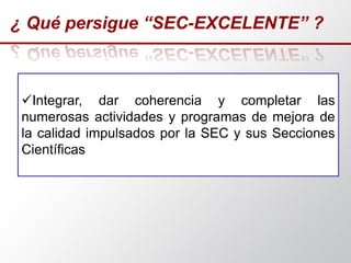 ¿ Qué persigue “SEC-EXCELENTE” ?
Integrar, dar coherencia y completar las
numerosas actividades y programas de mejora de
la calidad impulsados por la SEC y sus Secciones
Científicas
 