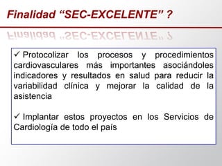 Finalidad “SEC-EXCELENTE” ?
 Protocolizar los procesos y procedimientos
cardiovasculares más importantes asociándoles
indicadores y resultados en salud para reducir la
variabilidad clínica y mejorar la calidad de la
asistencia
 Implantar estos proyectos en los Servicios de
Cardiología de todo el país
 