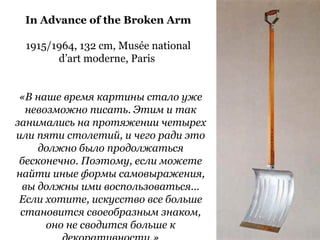 In Advance of the Broken Arm
1915/1964, 132 cm, Musée national
d’art moderne, Paris
«В наше время картины стало уже
невозможно писать. Этим и так
занимались на протяжении четырех
или пяти столетий, и чего ради это
должно было продолжаться
бесконечно. Поэтому, если можете
найти иные формы самовыражения,
вы должны ими воспользоваться…
Если хотите, искусство все больше
становится своеобразным знаком,
оно не сводится больше к
 