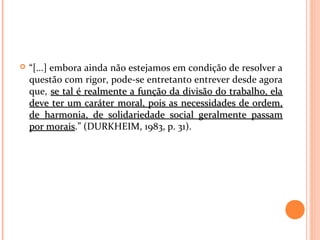  “[...] embora ainda não estejamos em condição de resolver a
questão com rigor, pode-se entretanto entrever desde agora
que, se tal é realmente a função da divisão do trabalho, elase tal é realmente a função da divisão do trabalho, ela
deve ter um caráter moral, pois as necessidades de ordem,deve ter um caráter moral, pois as necessidades de ordem,
de harmonia, de solidariedade social geralmente passamde harmonia, de solidariedade social geralmente passam
por moraispor morais.” (DURKHEIM, 1983, p. 31).
 