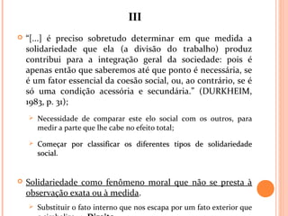 IIIIII
 “[...] é preciso sobretudo determinar em que medida a
solidariedade que ela (a divisão do trabalho) produz
contribui para a integração geral da sociedade: pois é
apenas então que saberemos até que ponto é necessária, se
é um fator essencial da coesão social, ou, ao contrário, se é
só uma condição acessória e secundária.” (DURKHEIM,
1983, p. 31);
 Necessidade de comparar este elo social com os outros, para
medir a parte que lhe cabe no efeito total;
 Começar por classificar os diferentes tipos de solidariedadeComeçar por classificar os diferentes tipos de solidariedade
socialsocial.
 Solidariedade como fenômeno moral que não se presta à
observação exata ou à medida.
 Substituir o fato interno que nos escapa por um fato exterior que
 