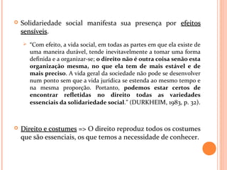  Solidariedade social manifesta sua presença por efeitosefeitos
sensíveissensíveis.
 “Com efeito, a vida social, em todas as partes em que ela existe de
uma maneira durável, tende inevitavelmente a tomar uma forma
definida e a organizar-se; o direito não é outra coisa senão esta
organização mesma, no que ela tem de mais estável e de
mais preciso. A vida geral da sociedade não pode se desenvolver
num ponto sem que a vida jurídica se estenda ao mesmo tempo e
na mesma proporção. Portanto, podemos estar certos de
encontrar refletidas no direito todas as variedades
essenciais da solidariedade social.” (DURKHEIM, 1983, p. 32).
 Direito e costumesDireito e costumes => O direito reproduz todos os costumes
que são essenciais, os que temos a necessidade de conhecer.
 