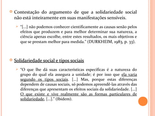  Contestação do argumento de que a solidariedade social
não está inteiramente em suas manifestações sensíveis.
 “[...] não podemos conhecer cientificamente as causas senão pelos
efeitos que produzem e para melhor determinar sua natureza, a
ciência apenas escolhe, entre estes resultados, os mais objetivos e
que se prestam melhor para medida.” (DURKHEIM, 1983, p. 33).
 Solidariedade social e tipos sociaisSolidariedade social e tipos sociais
 “O que lhe dá suas características específicas é a natureza do
grupo do qual ela assegura a unidade; é por isso que ela varia
segundo os tipos sociais. [...] Mas, porque estas diferenças
dependem de causas sociais, só podemos apreendê-las através das
diferenças que apresentam os efeitos sociais da solidariedade. [...]
O que existe e vive realmente são as formas particulares de
solidariedade, [...].” (Ibidem).
 