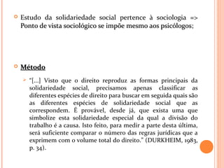  Estudo da solidariedade social pertence à sociologia =>
Ponto de vista sociológico se impõe mesmo aos psicólogosPonto de vista sociológico se impõe mesmo aos psicólogos;
 MétodoMétodo
 “[...] Visto que o direito reproduz as formas principais da
solidariedade social, precisamos apenas classificar as
diferentes espécies de direito para buscar em seguida quais são
as diferentes espécies de solidariedade social que as
correspondem. É provável, desde já, que exista uma que
simbolize esta solidariedade especial da qual a divisão do
trabalho é a causa. Isto feito, para medir a parte desta última,
será suficiente comparar o número das regras jurídicas que a
exprimem com o volume total do direito.” (DURKHEIM, 1983,
p. 34).
 