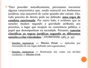  “Para proceder metodicamente, precisamos encontrar
alguma característica que, sendo essencial aos fenômenos
jurídicos, seja suscetível de variar quando eles variam. Ora,
todo preceito de direito pode ser definido: uma regra de
conduta sancionada. Por outro lado, é evidente que as
sanções mudam segundo a gravidade atribuída aos
preceitos, o lugar que ocupam na consciência pública, o
papel que desempenham na sociedade. Portanto, convém
classificar as regras jurídicas segundo as diferentes
sanções a elas vinculadas.” (DURKHEIM, 1983, p. 34).
 Sanções repressivasSanções repressivas => Direito Penal => Aplicadas por
intermédio de um órgão definido (são organizadas);
 Sanções restitutivasSanções restitutivas => Restituição das coisas nas devidas
condições => Direito Civil.
 