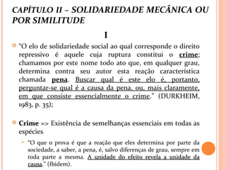 CAPÍTULO II – SOLIDARIEDADE MECÂNICA OU
POR SIMILITUDE
II
 “O elo de solidariedade social ao qual corresponde o direito
repressivo é aquele cuja ruptura constitui o crime;
chamamos por este nome todo ato que, em qualquer grau,
determina contra seu autor esta reação característica
chamada pena. Buscar qual é este elo é, portanto,
perguntar-se qual é a causa da pena, ou, mais claramente,
em que consiste essencialmente o crime.” (DURKHEIM,
1983, p. 35);
 CrimeCrime => Existência de semelhanças essenciais em todas as
espécies
 “O que o prova é que a reação que eles determina por parte da
sociedade, a saber, a pena, é, salvo diferenças de grau, sempre em
toda parte a mesma. A unidade do efeito revela a unidade daA unidade do efeito revela a unidade da
causacausa.” (Ibidem).
 
