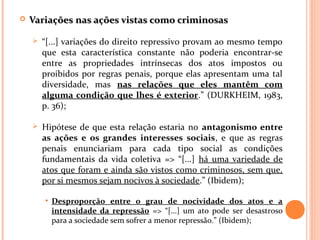  Variações nas ações vistas como criminosasVariações nas ações vistas como criminosas
 “[...] variações do direito repressivo provam ao mesmo tempo
que esta característica constante não poderia encontrar-se
entre as propriedades intrínsecas dos atos impostos ou
proibidos por regras penais, porque elas apresentam uma tal
diversidade, mas nas relações que eles mantêm com
alguma condição que lhes é exterior.” (DURKHEIM, 1983,
p. 36);
 Hipótese de que esta relação estaria no antagonismo entre
as ações e os grandes interesses sociais, e que as regras
penais enunciariam para cada tipo social as condições
fundamentais da vida coletiva => “[...] há uma variedade de
atos que foram e ainda são vistos como criminosos, sem que,
por si mesmos sejam nocivos à sociedade.” (Ibidem);
• Desproporção entre o grau de nocividade dos atos e a
intensidade da repressão => “[...] um ato pode ser desastroso
para a sociedade sem sofrer a menor repressão.” (Ibidem);
 