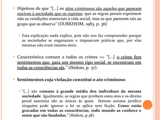  Hipótese de que “[...] os atos criminosos são aqueles que parecemparecem
nocivos à sociedade que os reprime; que as regras penais exprimem
não as condições essenciais à vida social, mas as que parecemparecem tais ao
grupo que as observa” (DURKHEIM, 1983, p. 36)
• Esta explicação nada explica, pois não nos faz compreender porque
as sociedades se enganaram e impuseram práticas que, por elas
mesmas não eram mesmo úteis.
 Característica comum a todos os crimes => “[...] o crime fereo crime fere
sentimentos que, para um mesmo tipo social, se encontram emsentimentos que, para um mesmo tipo social, se encontram em
todas as consciências sãstodas as consciências sãs.” (Ibidem, p. 37).
 Sentimentos cuja violação constitui o ato criminoso
• “[...] são comuns à grande média dos indivíduos da mesma
sociedade. Igualmente, as regras que proíbem estes atos e os direito
penal sanciona são as únicas às quais famoso axioma jurídico
ninguém pode ignorar a lei se aplica sem ficção. Como estão
gravadas em todas as consciências, todo mundo as conhece e
sente que são fundadas.” (Ibidem, p.38).
 