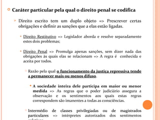  Caráter particular pela qual o direito penal se codificaCaráter particular pela qual o direito penal se codifica
 Direito escrito tem um duplo objeto => Prescrever certas
obrigações e definir as sanções que a elas estão ligadas.
• Direito Restitutivo => Legislador aborda e resolve separadamente
estes dois problemas;
• Direito Penal => Promulga apenas sanções, sem dizer nada das
obrigações às quais elas se relacionam => A regra é conhecida e
aceita por todos.
 Razão pela qual o funcionamento da justiça repressiva tendeo funcionamento da justiça repressiva tende
a permanecer mais ou menos difusoa permanecer mais ou menos difuso.
 A sociedade inteira dele participa em maior ou menor
medida => As regras que o poder judiciário assegura a
observação e os sentimentos aos quais estas regras
correspondem são imanentes a todas as consciências.
 Intermédio de classes privilegiadas ou de magistradosIntermédio de classes privilegiadas ou de magistrados
particularesparticulares => intérpretes autorizados dos sentimentos
 