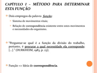 CAPÍTULO I – MÉTODO PARA DETERMINAR
ESTA FUNÇÃO
 Dois empregos da palavra funçãofunção:
 Sistema de movimentos vitais;
 Relação de correspondênciacorrespondência existente entre estes movimentos
e necessidades do organismo.
 “Perguntar-se qual é a função da divisão do trabalho,
portanto, é procurar a qual necessidade ela correspondeprocurar a qual necessidade ela corresponde;
[...].” (DURKHEIM, 1983, p. 23);
 Função => Ideia de correspondênciacorrespondência.
 