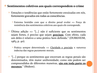  Sentimentos coletivos aos quais correspondem o crimeSentimentos coletivos aos quais correspondem o crime
 Emoções e tendências que estão fortemente enraizadas em nós,
fortemente gravados em todas as consciênciasfortemente gravados em todas as consciências.
• Extrema lentidão com que o direito penal evolui => Força de
resistência dos sentimentos coletivos aos quais ele corresponde.
 Última adição => “[...] não é suficiente que os sentimentos
sejam fortes, é preciso que sejam precisos. Com efeito, cada
um deles é relativo a uma prática bem definida.” (DURKHEIM,
1983, p. 40).
• Prática sempre determinada => Claridade e precisão x natureza
indecisa das regras puramente morais.
 “[...] porque os sentimentos que encerram as regras penais são
determinados, têm maior uniformidade; como não podem ser
compreendidos de diferentes maneiras, são em toda parte os
mesmos.” (Ibidem).
 