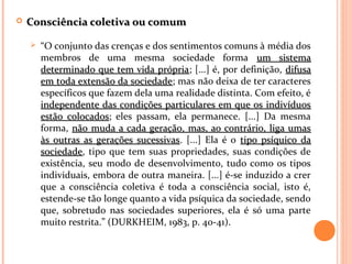  Consciência coletiva ou comumConsciência coletiva ou comum
 “O conjunto das crenças e dos sentimentos comuns à média dos
membros de uma mesma sociedade forma um sistemaum sistema
determinado que tem vida própriadeterminado que tem vida própria; [...] é, por definição, difusadifusa
em toda extensão da sociedadeem toda extensão da sociedade; mas não deixa de ter caracteres
específicos que fazem dela uma realidade distinta. Com efeito, é
independente das condições particulares em que os indivíduosindependente das condições particulares em que os indivíduos
estão colocadosestão colocados; eles passam, ela permanece. [...] Da mesma
forma, não muda a cada geração, mas, ao contrário, liga umasnão muda a cada geração, mas, ao contrário, liga umas
às outras as gerações sucessivasàs outras as gerações sucessivas. [...] Ela é o tipo psíquico datipo psíquico da
sociedadesociedade, tipo que tem suas propriedades, suas condições de
existência, seu modo de desenvolvimento, tudo como os tipos
individuais, embora de outra maneira. [...] é-se induzido a crer
que a consciência coletiva é toda a consciência social, isto é,
estende-se tão longe quanto a vida psíquica da sociedade, sendo
que, sobretudo nas sociedades superiores, ela é só uma parte
muito restrita.” (DURKHEIM, 1983, p. 40-41).
 