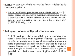  CrimeCrime => Ato que ofende os estados fortes e definidos da
consciência coletiva.
 Um ato é criminoso porque fere a consciência comum => “[...]
apenas porque um sentimento, quaisquer que sejam sua origem
e seu fim, encontram-se em todas as consciências com um certo
grau de força e precisão, todo ato que o fira é um crime.”
(DURKHEIM, 1983, p. 41).
 Poder governamental => Tipo coletivo encarnadoTipo coletivo encarnado.
 “[...] Ele participa, pois, da autoridade que este último exerce
sobre as consciências e é de lá que vem sua força. [...] A extensão
da ação que o órgão governamental exerce sobre o número e
sobre a qualificação dos atos criminosos depende da força que
encerra. Esta por sua vez pode ser medida seja pela extensão da
autoridade que ela exerce sobre os cidadãos, seja pelo grau de
gravidade reconhecido nos crimes dirigidos a ela.” (Ibidem,
p.43).
 