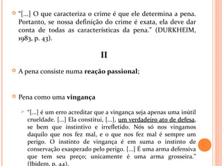  “[...] O que caracteriza o crime é que ele determina a pena.
Portanto, se nossa definição do crime é exata, ela deve dar
conta de todas as características da pena.” (DURKHEIM,
1983, p. 43).
IIII
 A pena consiste numa reação passional;
 Pena como uma vingança
 “[...] é um erro acreditar que a vingança seja apenas uma inútil
crueldade. [...] Ela constitui, [...], um verdadeiro ato de defesaum verdadeiro ato de defesa,
se bem que instintivo e irrefletido. Nós só nos vingamos
daquilo que nos fez mal, e o que nos fez mal é sempre um
perigo. O instinto de vingança é em suma o instinto de
conservação exasperado pelo perigo. [...] É uma arma defensiva
que tem seu preço; unicamente é uma arma grosseira.”
(Ibidem, p. 44).
 