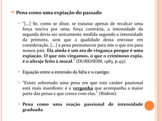 Pena como uma expiação do passado
 “[...] Se, como se disse, se tratasse apenas de recalcar uma
força nociva por uma, força contrária, a intensidade da
segunda devia ser unicamente medida segundo a intensidade
da primeira, sem que a qualidade desta entrasse em
consideração. [...] a pena permaneceu para nós o que era para
nossos pais. Ela ainda é um ato de vingança porque é uma
expiação. O que nós vingamos, o que o criminoso expia,
é o ultraje feito à moral.” (DURKHEIM, 1983, p.45);
 Equação entre a extensão da falta e o castigo;Equação entre a extensão da falta e o castigo;
 “Existe sobretudo uma pena em que este caráter passional
está mais manifesto: é a vergonha que acompanha a maior
parte das penas e que cresce com elas.” (Ibidem).
 Pena como uma reação passional de intensidade
graduada.
 