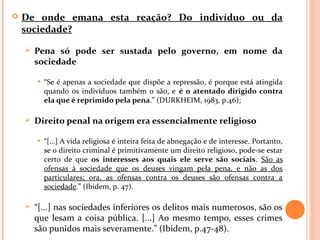  De onde emana esta reação? Do indivíduo ou da
sociedade?
 Pena só pode ser sustada pelo governo, em nome da
sociedade
• “Se é apenas a sociedade que dispõe a repressão, é porque está atingida
quando os indivíduos também o são, e é o atentado dirigido contra
ela que é reprimido pela pena.” (DURKHEIM, 1983, p.46);
 Direito penal na origem era essencialmente religioso
• “[...] A vida religiosa é inteira feita de abnegação e de interesse. Portanto,
se o direito criminal é primitivamente um direito religioso, pode-se estar
certo de que os interesses aos quais ele serve são sociais. São as
ofensas à sociedade que os deuses vingam pela pena, e não as dos
particulares; ora, as ofensas contra os deuses são ofensas contra a
sociedade.” (Ibidem, p. 47).
 “[...] nas sociedades inferiores os delitos mais numerosos, são os
que lesam a coisa pública. [...] Ao mesmo tempo, esses crimes
são punidos mais severamente.” (Ibidem, p.47-48).
 