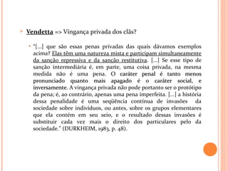  Vendetta => Vingança privada dos clãs?
• “[...] que são essas penas privadas das quais dávamos exemplos
acima? Elas têm uma natureza mista e participam simultaneamente
da sanção repressiva e da sanção restitutiva. [...] Se esse tipo de
sanção intermediária é, em parte, uma coisa privada, na mesma
medida não é uma pena. O caráter penal é tanto menosO caráter penal é tanto menos
pronunciado quanto mais apagado é o caráter social, epronunciado quanto mais apagado é o caráter social, e
inversamenteinversamente. A vingança privada não pode portanto ser o protótipo
da pena; é, ao contrário, apenas uma pena imperfeita. [...] a história
dessa penalidade é uma seqüência contínua de invasões da
sociedade sobre indivíduos, ou antes, sobre os grupos elementares
que ela contém em seu seio, e o resultado dessas invasões é
substituir cada vez mais o direito dos particulares pelo da
sociedade.” (DURKHEIM, 1983, p. 48).
 