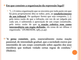  Em que consiste a organização da repressão legal?
 “[...] A única organização que se encontra por toda parte em que
há pena propriamente dita se reduz, pois, ao estabelecimento
de um tribunal. De qualquer forma que seja composto, [...],
pela única razão de que a infração, em vez de ser julgada por
cada um, é submetida à apreciação de um corpo constituído,
pela única razão de que a reação coletiva tem como
intermediário um órgão definido, ela cessa de ser difusa: é
organizada.” (DURKHEIM, 1983, p.49).
 ““A pena consisteA pena consiste, pois, essencialmente numa reação, pois, essencialmente numa reação
passional, de intensidade gradual, que a sociedade exerce porpassional, de intensidade gradual, que a sociedade exerce por
intermédio de um corpo constituído sobre aqueles dos seusintermédio de um corpo constituído sobre aqueles dos seus
membros que tenham violado certas regras de conduta.”membros que tenham violado certas regras de conduta.”
(Ibidem).(Ibidem).
 