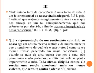 IIIIII
 “Todo estado forte da consciência é uma fonte de vida, é
um fator essencial de nossa vitalidade geral. [...] É, pois,
inevitável que reajamos energicamente contra a causa que
nos ameaça de um tal amesquinhamento, que nos
esforcemos por afastá-la, a fim de manter a integridade de
nossa consciência.” (DURKHEIM, 1983, p. 50);
 “[...] a representação de um sentimento contrário ao
nosso age em nós no mesmo sentido e da mesma maneira
que o sentimento do qual ela é substituto; é como se ele
mesmo tivesse penetrado em nossa consciência. [...]
quando se trata de uma crença que nos é cara, não
permitimos e não podemos permitir que nela se ponha
impunemente a mão. Toda ofensa dirigida contra ele
suscita uma reação emocional, mais ou menos
violenta, que se volta contra o ofensor.” (Ibidem).
 